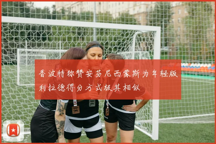 香波特称赞安芬尼西蒙斯为年轻版利拉德得分方式极其相似