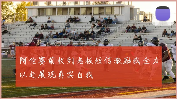 阿伦赛前收到老板短信激励我全力以赴展现真实自我