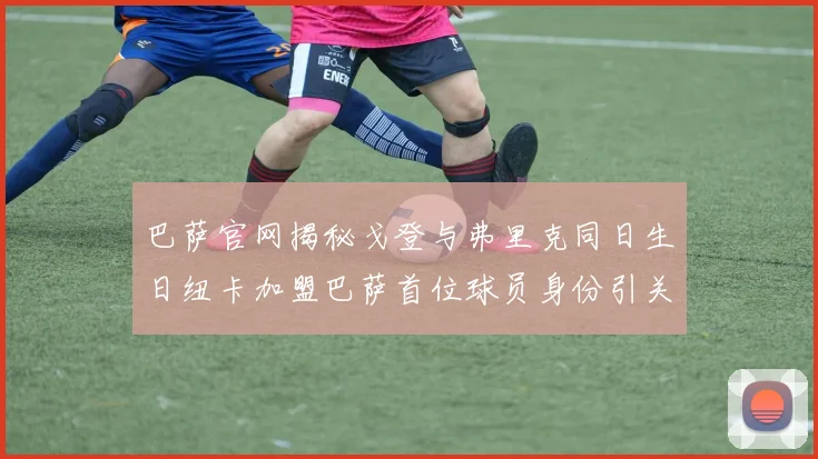 巴萨官网揭秘戈登与弗里克同日生日纽卡加盟巴萨首位球员身份引关注