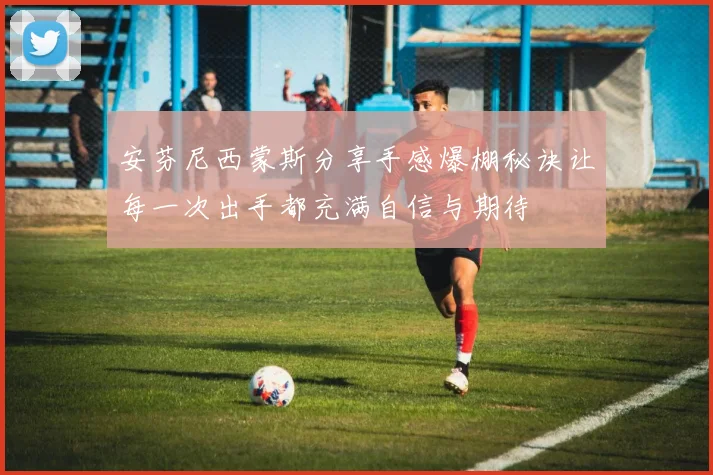 安芬尼西蒙斯分享手感爆棚秘诀让每一次出手都充满自信与期待