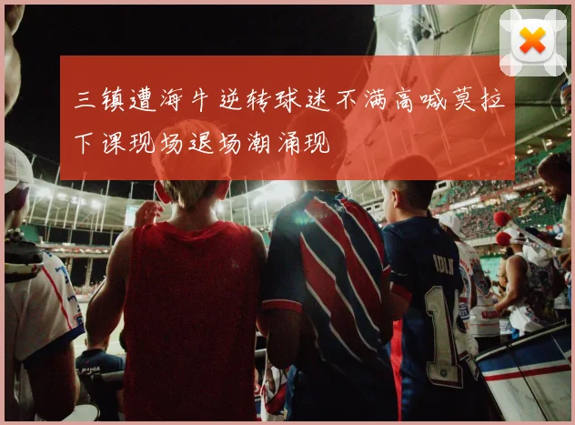 三镇遭海牛逆转球迷不满高喊莫拉下课现场退场潮涌现