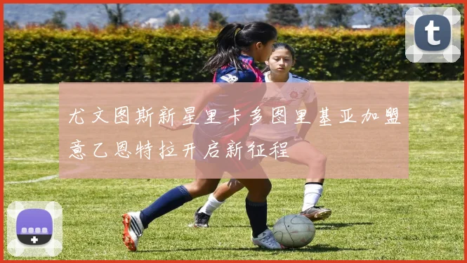 尤文图斯新星里卡多图里基亚加盟意乙恩特拉开启新征程