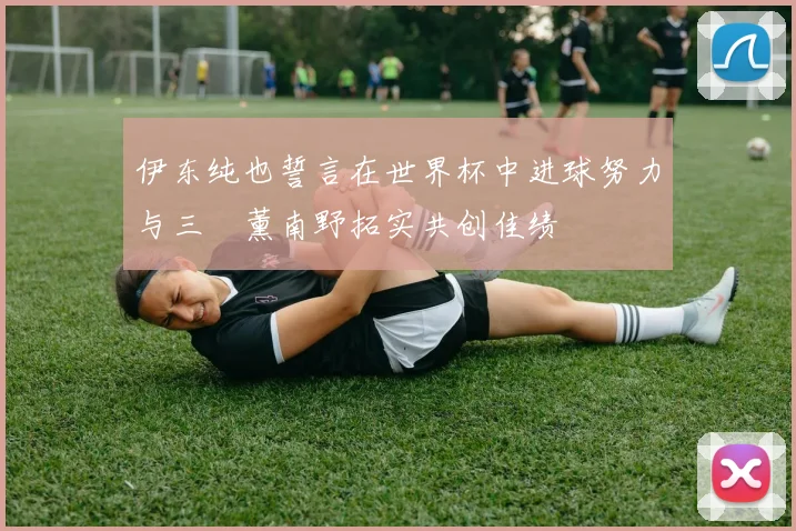 伊东纯也誓言在世界杯中进球努力与三笘薰南野拓实共创佳绩