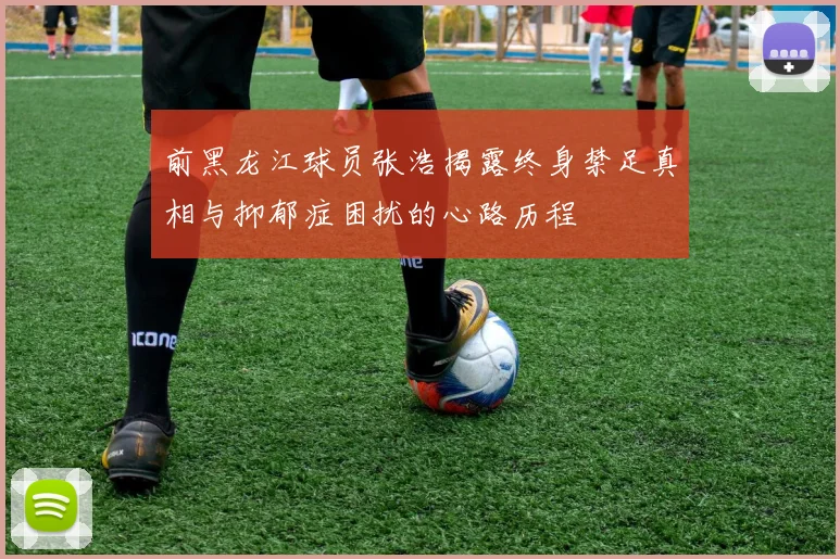 前黑龙江球员张浩揭露终身禁足真相与抑郁症困扰的心路历程