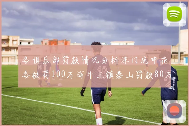 各俱乐部罚款情况分析津门虎申花各被罚100万海牛三镇泰山罚款80万
