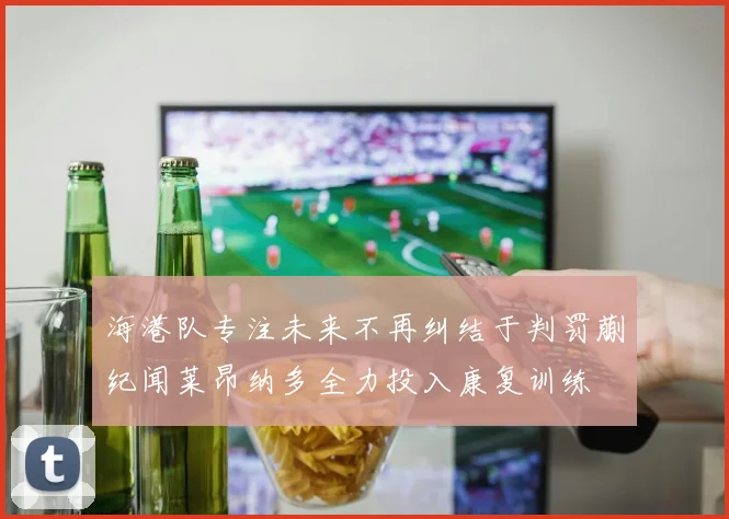 海港队专注未来不再纠结于判罚蒯纪闻莱昂纳多全力投入康复训练