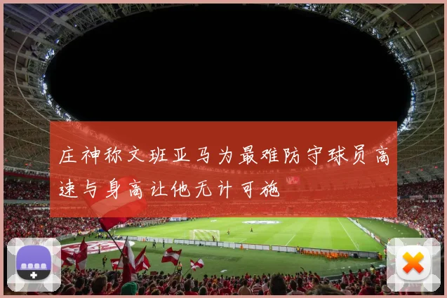 庄神称文班亚马为最难防守球员高速与身高让他无计可施