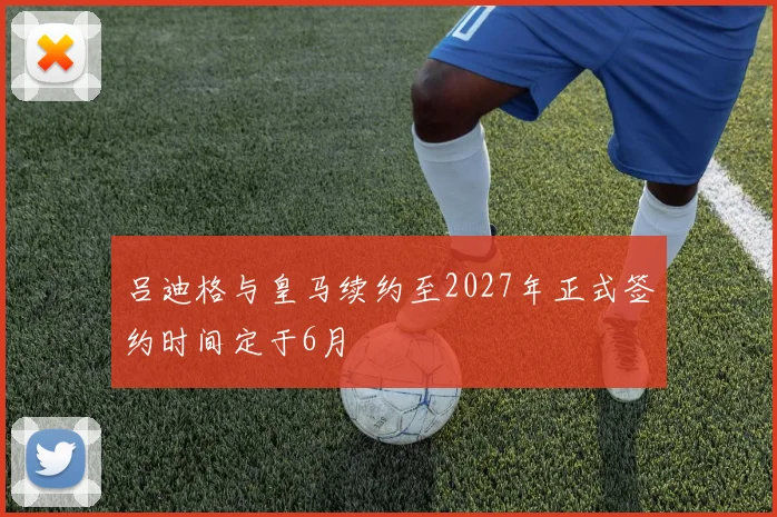 吕迪格与皇马续约至2027年正式签约时间定于6月