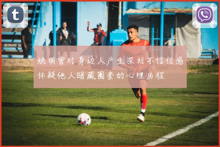 姚明曾对身边人产生深刻不信任感怀疑他人暗藏圈套的心理历程